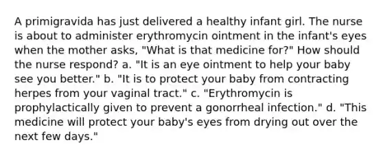 A primigravida has just delivered a healthy infant girl. The nurse is about to administer erythromycin ointment in the infant's eyes when the mother asks, "What is that medicine for?" How should the nurse respond? a. "It is an eye ointment to help your baby see you better." b. "It is to protect your baby from contracting herpes from your vaginal tract." c. "Erythromycin is prophylactically given to prevent a gonorrheal infection." d. "This medicine will protect your baby's eyes from drying out over the next few days."