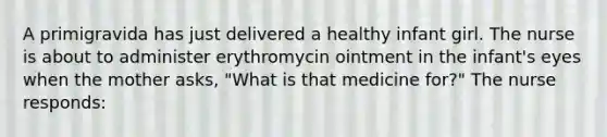 A primigravida has just delivered a healthy infant girl. The nurse is about to administer erythromycin ointment in the infant's eyes when the mother asks, "What is that medicine for?" The nurse responds: