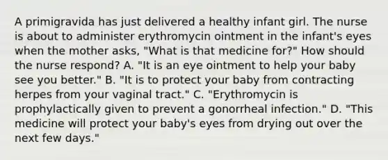 A primigravida has just delivered a healthy infant girl. The nurse is about to administer erythromycin ointment in the infant's eyes when the mother asks, "What is that medicine for?" How should the nurse respond? A. "It is an eye ointment to help your baby see you better." B. "It is to protect your baby from contracting herpes from your vaginal tract." C. "Erythromycin is prophylactically given to prevent a gonorrheal infection." D. "This medicine will protect your baby's eyes from drying out over the next few days."