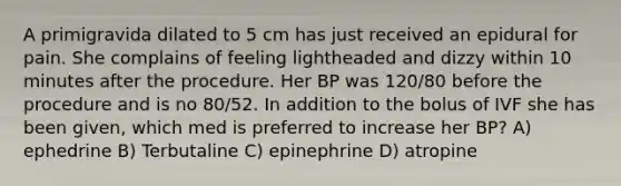 A primigravida dilated to 5 cm has just received an epidural for pain. She complains of feeling lightheaded and dizzy within 10 minutes after the procedure. Her BP was 120/80 before the procedure and is no 80/52. In addition to the bolus of IVF she has been given, which med is preferred to increase her BP? A) ephedrine B) Terbutaline C) epinephrine D) atropine