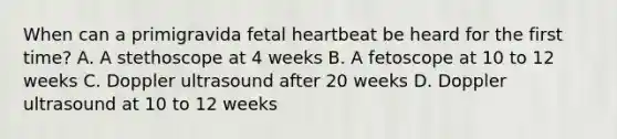 When can a primigravida fetal heartbeat be heard for the first time? A. A stethoscope at 4 weeks B. A fetoscope at 10 to 12 weeks C. Doppler ultrasound after 20 weeks D. Doppler ultrasound at 10 to 12 weeks