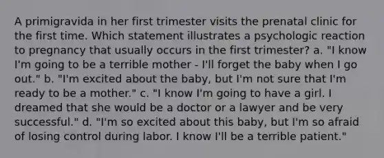 A primigravida in her first trimester visits the prenatal clinic for the first time. Which statement illustrates a psychologic reaction to pregnancy that usually occurs in the first trimester? a. "I know I'm going to be a terrible mother - I'll forget the baby when I go out." b. "I'm excited about the baby, but I'm not sure that I'm ready to be a mother." c. "I know I'm going to have a girl. I dreamed that she would be a doctor or a lawyer and be very successful." d. "I'm so excited about this baby, but I'm so afraid of losing control during labor. I know I'll be a terrible patient."