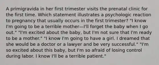 A primigravida in her first trimester visits the prenatal clinic for the first time. Which statement illustrates a psychologic reaction to pregnancy that usually occurs in the first trimester? "I know I'm going to be a terrible mother—I'll forget the baby when I go out." "I'm excited about the baby, but I'm not sure that I'm ready to be a mother." "I know I'm going to have a girl. I dreamed that she would be a doctor or a lawyer and be very successful." "I'm so excited about this baby, but I'm so afraid of losing control during labor. I know I'll be a terrible patient."