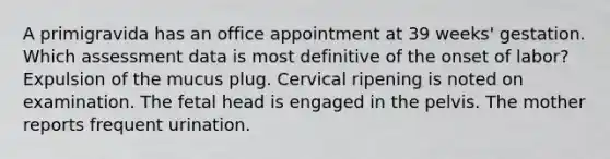 A primigravida has an office appointment at 39 weeks' gestation. Which assessment data is most definitive of the onset of labor? Expulsion of the mucus plug. Cervical ripening is noted on examination. The fetal head is engaged in the pelvis. The mother reports frequent urination.