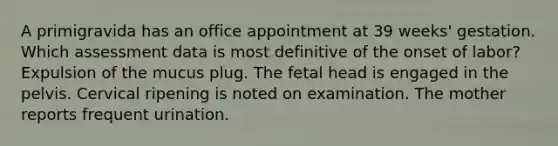 A primigravida has an office appointment at 39 weeks' gestation. Which assessment data is most definitive of the onset of labor? Expulsion of the mucus plug. The fetal head is engaged in the pelvis. Cervical ripening is noted on examination. The mother reports frequent urination.