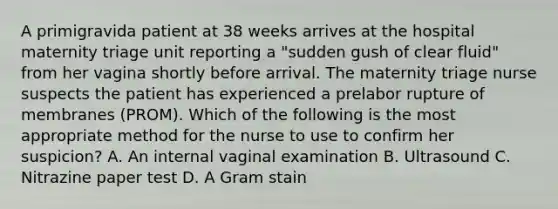 A primigravida patient at 38 weeks arrives at the hospital maternity triage unit reporting a "sudden gush of clear fluid" from her vagina shortly before arrival. The maternity triage nurse suspects the patient has experienced a prelabor rupture of membranes (PROM). Which of the following is the most appropriate method for the nurse to use to confirm her suspicion? A. An internal vaginal examination B. Ultrasound C. Nitrazine paper test D. A Gram stain