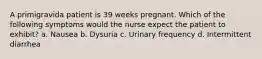 A primigravida patient is 39 weeks pregnant. Which of the following symptoms would the nurse expect the patient to exhibit? a. Nausea b. Dysuria c. Urinary frequency d. Intermittent diarrhea