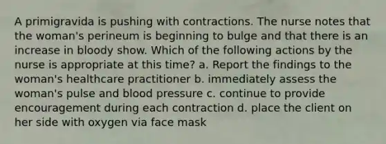 A primigravida is pushing with contractions. The nurse notes that the woman's perineum is beginning to bulge and that there is an increase in bloody show. Which of the following actions by the nurse is appropriate at this time? a. Report the findings to the woman's healthcare practitioner b. immediately assess the woman's pulse and blood pressure c. continue to provide encouragement during each contraction d. place the client on her side with oxygen via face mask