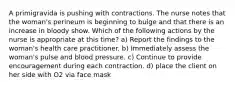 A primigravida is pushing with contractions. The nurse notes that the woman's perineum is beginning to bulge and that there is an increase in bloody show. Which of the following actions by the nurse is appropriate at this time? a) Report the findings to the woman's health care practitioner. b) Immediately assess the woman's pulse and blood pressure. c) Continue to provide encouragement during each contraction. d) place the client on her side with O2 via face mask