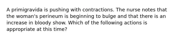 A primigravida is pushing with contractions. The nurse notes that the woman's perineum is beginning to bulge and that there is an increase in bloody show. Which of the following actions is appropriate at this time?