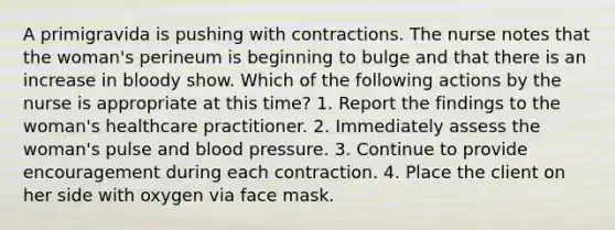 A primigravida is pushing with contractions. The nurse notes that the woman's perineum is beginning to bulge and that there is an increase in bloody show. Which of the following actions by the nurse is appropriate at this time? 1. Report the findings to the woman's healthcare practitioner. 2. Immediately assess the woman's pulse and blood pressure. 3. Continue to provide encouragement during each contraction. 4. Place the client on her side with oxygen via face mask.