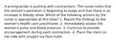 A primigravida is pushing with contractions. The nurse notes that the woman's perineum is beginning to bulge and that there is an increase in bloody show. Which of the following actions by the nurse is appropriate at this time? 1. Report the findings to the woman's health care practitioner. 2. Immediately assess the woman's pulse and blood pressure. 3. Continue to provide encouragement during each contraction. 4. Place the client on her side with oxygen via face mask.