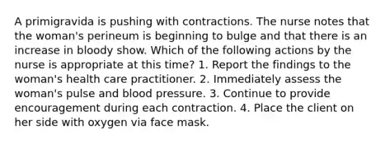 A primigravida is pushing with contractions. The nurse notes that the woman's perineum is beginning to bulge and that there is an increase in bloody show. Which of the following actions by the nurse is appropriate at this time? 1. Report the findings to the woman's health care practitioner. 2. Immediately assess the woman's pulse and blood pressure. 3. Continue to provide encouragement during each contraction. 4. Place the client on her side with oxygen via face mask.