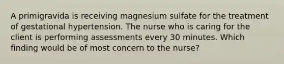 A primigravida is receiving magnesium sulfate for the treatment of gestational hypertension. The nurse who is caring for the client is performing assessments every 30 minutes. Which finding would be of most concern to the nurse?