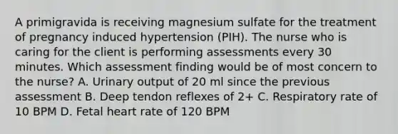 A primigravida is receiving magnesium sulfate for the treatment of pregnancy induced hypertension (PIH). The nurse who is caring for the client is performing assessments every 30 minutes. Which assessment finding would be of most concern to the nurse? A. Urinary output of 20 ml since the previous assessment B. Deep tendon reflexes of 2+ C. Respiratory rate of 10 BPM D. Fetal heart rate of 120 BPM