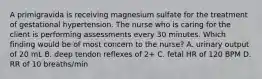 A primigravida is receiving magnesium sulfate for the treatment of gestational hypertension. The nurse who is caring for the client is performing assessments every 30 minutes. Which finding would be of most concern to the nurse? A. urinary output of 20 mL B. deep tendon reflexes of 2+ C. fetal HR of 120 BPM D. RR of 10 breaths/min