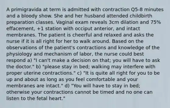 A primigravida at term is admitted with contraction Q5-8 minutes and a bloody show. She and her husband attended childbirth preparation classes. Vaginal exam reveals 3cm dilation and 75% effacement, +1 station with occiput anterior, and intact membranes. The patient is cheerful and relaxed and asks the nurse if it is all right for her to walk around. Based on the observations of the patient's contractions and knowledge of the physiology and mechanism of labor, the nurse could best respond a) "I can't make a decision on that; you will have to ask the doctor." b) "please stay in bed; walking may interfere with proper uterine contractions." c) "It is quite all right for you to be up and about as long as you feel comfortable and your membranes are intact." d) "You will have to stay in bed; otherwise your contractions cannot be timed and no one can listen to the fetal heart."