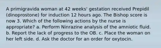 A primigravida woman at 42 weeks' gestation received Prepidil (dinoprostone) for induction 12 hours ago. The Bishop score is now 3. Which of the following actions by the nurse is appropriate? a. Perform Ninrazine analysis of the amniotic fluid. b. Report the lack of progress to the OB. c. Place the woman on her left side. d. Ask the doctor for an order for oxytocin.