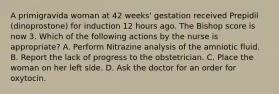 A primigravida woman at 42 weeks' gestation received Prepidil (dinoprostone) for induction 12 hours ago. The Bishop score is now 3. Which of the following actions by the nurse is appropriate? A. Perform Nitrazine analysis of the amniotic fluid. B. Report the lack of progress to the obstetrician. C. Place the woman on her left side. D. Ask the doctor for an order for oxytocin.