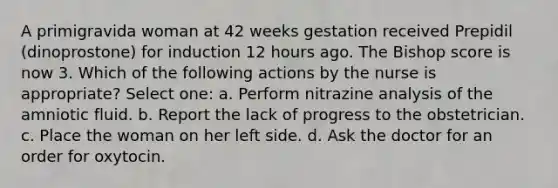 A primigravida woman at 42 weeks gestation received Prepidil (dinoprostone) for induction 12 hours ago. The Bishop score is now 3. Which of the following actions by the nurse is appropriate? Select one: a. Perform nitrazine analysis of the amniotic fluid. b. Report the lack of progress to the obstetrician. c. Place the woman on her left side. d. Ask the doctor for an order for oxytocin.