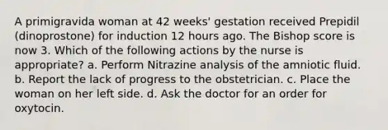 A primigravida woman at 42 weeks' gestation received Prepidil (dinoprostone) for induction 12 hours ago. The Bishop score is now 3. Which of the following actions by the nurse is appropriate? a. Perform Nitrazine analysis of the amniotic fluid. b. Report the lack of progress to the obstetrician. c. Place the woman on her left side. d. Ask the doctor for an order for oxytocin.