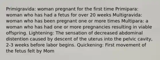 Primigravida: woman pregnant for the first time Primipara: woman who has had a fetus for over 20 weeks Multigravida: woman who has been pregnant one or more times Multipara: a woman who has had one or more pregnancies resulting in viable offspring. Lightening: The sensation of decreased abdominal distention caused by descent of the uterus into the pelvic cavity, 2-3 weeks before labor begins. Quickening: First movement of the fetus felt by Mom