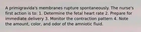 A primigravida's membranes rupture spontaneously. The nurse's first action is to: 1. Determine the fetal heart rate 2. Prepare for immediate delivery 3. Monitor the contraction pattern 4. Note the amount, color, and odor of the amniotic fluid.