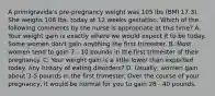 A primigravida's pre-pregnancy weight was 105 lbs (BMI 17.3). She weighs 106 lbs. today at 12 weeks gestation. Which of the following comments by the nurse is appropriate at this time? A. Your weight gain is exactly where we would expect it to be today. Some women don't gain anything the first trimester. B. Most women tend to gain 7 - 10 pounds in the first trimester of their pregnancy. C. Your weight gain is a little lower than expected today. Any history of eating disorders? D. Usually, women gain about 3-5 pounds in the first trimester. Over the course of your pregnancy, it would be normal for you to gain 28 - 40 pounds.