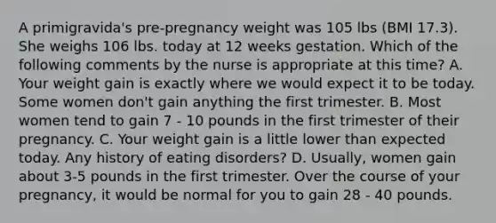 A primigravida's pre-pregnancy weight was 105 lbs (BMI 17.3). She weighs 106 lbs. today at 12 weeks gestation. Which of the following comments by the nurse is appropriate at this time? A. Your weight gain is exactly where we would expect it to be today. Some women don't gain anything the first trimester. B. Most women tend to gain 7 - 10 pounds in the first trimester of their pregnancy. C. Your weight gain is a little lower than expected today. Any history of eating disorders? D. Usually, women gain about 3-5 pounds in the first trimester. Over the course of your pregnancy, it would be normal for you to gain 28 - 40 pounds.