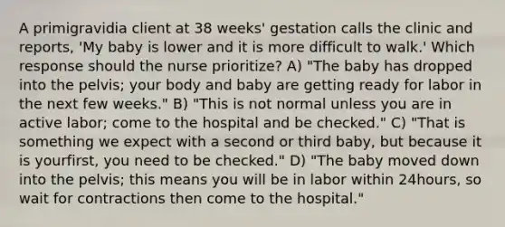 A primigravidia client at 38 weeks' gestation calls the clinic and reports, 'My baby is lower and it is more difficult to walk.' Which response should the nurse prioritize? A) "The baby has dropped into the pelvis; your body and baby are getting ready for labor in the next few weeks." B) "This is not normal unless you are in active labor; come to the hospital and be checked." C) "That is something we expect with a second or third baby, but because it is yourfirst, you need to be checked." D) "The baby moved down into the pelvis; this means you will be in labor within 24hours, so wait for contractions then come to the hospital."