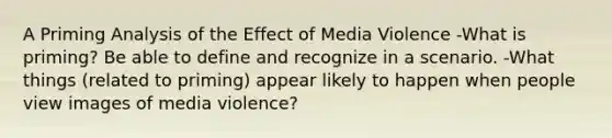 A Priming Analysis of the Effect of Media Violence -What is priming? Be able to define and recognize in a scenario. -What things (related to priming) appear likely to happen when people view images of media violence?