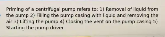 Priming of a centrifugal pump refers to: 1) Removal of liquid from the pump 2) Filling the pump casing with liquid and removing the air 3) Lifting the pump 4) Closing the vent on the pump casing 5) Starting the pump driver.