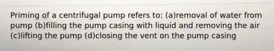 Priming of a centrifugal pump refers to: (a)removal of water from pump (b)filling the pump casing with liquid and removing the air (c)lifting the pump (d)closing the vent on the pump casing