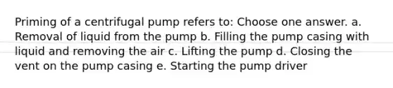 Priming of a centrifugal pump refers to: Choose one answer. a. Removal of liquid from the pump b. Filling the pump casing with liquid and removing the air c. Lifting the pump d. Closing the vent on the pump casing e. Starting the pump driver