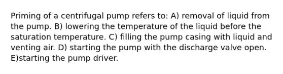 Priming of a centrifugal pump refers to: A) removal of liquid from the pump. B) lowering the temperature of the liquid before the saturation temperature. C) filling the pump casing with liquid and venting air. D) starting the pump with the discharge valve open. E)starting the pump driver.