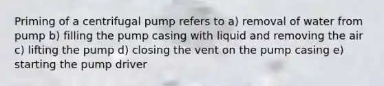 Priming of a centrifugal pump refers to a) removal of water from pump b) filling the pump casing with liquid and removing the air c) lifting the pump d) closing the vent on the pump casing e) starting the pump driver