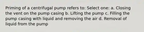 Priming of a centrifugal pump refers to: Select one: a. Closing the vent on the pump casing b. Lifting the pump c. Filling the pump casing with liquid and removing the air d. Removal of liquid from the pump