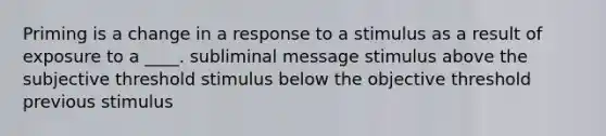 Priming is a change in a response to a stimulus as a result of exposure to a ____. subliminal message stimulus above the subjective threshold stimulus below the objective threshold previous stimulus