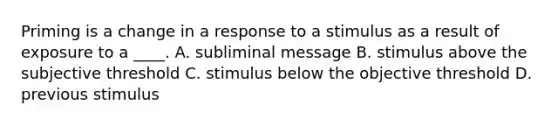 Priming is a change in a response to a stimulus as a result of exposure to a ____. A. subliminal message B. stimulus above the subjective threshold C. stimulus below the objective threshold D. previous stimulus