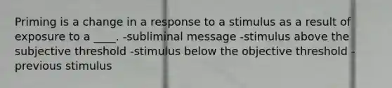 Priming is a change in a response to a stimulus as a result of exposure to a ____. -subliminal message -stimulus above the subjective threshold -stimulus below the objective threshold -previous stimulus