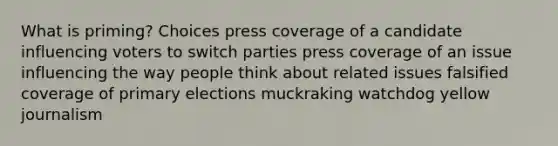 What is priming? Choices press coverage of a candidate influencing voters to switch parties press coverage of an issue influencing the way people think about related issues falsified coverage of primary elections muckraking watchdog yellow journalism