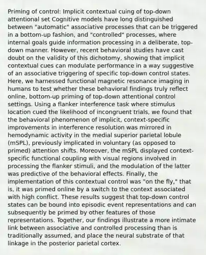 Priming of control: Implicit contextual cuing of top-down attentional set Cognitive models have long distinguished between "automatic" associative processes that can be triggered in a bottom-up fashion, and "controlled" processes, where internal goals guide information processing in a deliberate, top-down manner. However, recent behavioral studies have cast doubt on the validity of this dichotomy, showing that implicit contextual cues can modulate performance in a way suggestive of an associative triggering of specific top-down control states. Here, we harnessed functional magnetic resonance imaging in humans to test whether these behavioral findings truly reflect online, bottom-up priming of top-down attentional control settings. Using a flanker interference task where stimulus location cued the likelihood of incongruent trials, we found that the behavioral phenomenon of implicit, context-specific improvements in interference resolution was mirrored in hemodynamic activity in the medial superior parietal lobule (mSPL), previously implicated in voluntary (as opposed to primed) attention shifts. Moreover, the mSPL displayed context-specific functional coupling with visual regions involved in processing the flanker stimuli, and the modulation of the latter was predictive of the behavioral effects. Finally, the implementation of this contextual control was "on the fly," that is, it was primed online by a switch to the context associated with high conflict. These results suggest that top-down control states can be bound into episodic event representations and can subsequently be primed by other features of those representations. Together, our findings illustrate a more intimate link between associative and controlled processing than is traditionally assumed, and place the neural substrate of that linkage in the posterior parietal cortex.