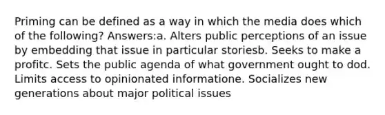 Priming can be defined as a way in which the media does which of the following? Answers:a. Alters public perceptions of an issue by embedding that issue in particular storiesb. Seeks to make a profitc. Sets the public agenda of what government ought to dod. Limits access to opinionated informatione. Socializes new generations about major political issues