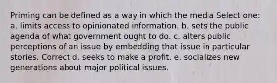 Priming can be defined as a way in which the media Select one: a. ​limits access to opinionated information. b. ​sets the public agenda of what government ought to do. c. ​alters public perceptions of an issue by embedding that issue in particular stories. Correct d. ​seeks to make a profit. e. ​socializes new generations about major political issues.