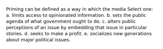 Priming can be defined as a way in which the media Select one: a. ​limits access to opinionated information. b. ​sets the public agenda of what government ought to do. c. ​alters public perceptions of an issue by embedding that issue in particular stories. d. ​seeks to make a profit. e. ​socializes new generations about major political issues.