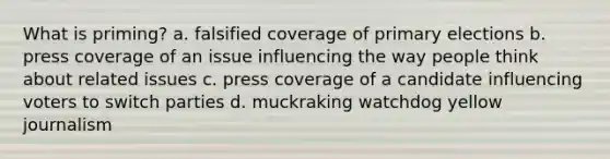 What is priming? a. falsified coverage of primary elections b. press coverage of an issue influencing the way people think about related issues c. press coverage of a candidate influencing voters to switch parties d. muckraking watchdog yellow journalism