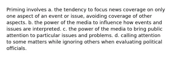 Priming involves a. the tendency to focus news coverage on only one aspect of an event or issue, avoiding coverage of other aspects. b. the power of the media to influence how events and issues are interpreted. c. the power of the media to bring public attention to particular issues and problems. d. calling attention to some matters while ignoring others when evaluating political officials.