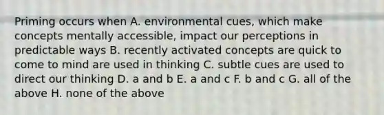 Priming occurs when A. environmental cues, which make concepts mentally accessible, impact our perceptions in predictable ways B. recently activated concepts are quick to come to mind are used in thinking C. subtle cues are used to direct our thinking D. a and b E. a and c F. b and c G. all of the above H. none of the above