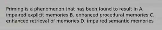 Priming is a phenomenon that has been found to result in A. impaired explicit memories B. enhanced procedural memories C. enhanced retrieval of memories D. impaired semantic memories