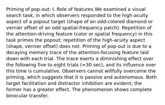 Priming of pop-out: I. Role of features We examined a visual search task, in which observers responded to the high-acuity aspect of a popout target (shape of an odd-colored diamond or vernier offset of an odd spatial-frequency patch). Repetition of the attention-driving feature (color or spatial frequency) in this task primes the popout; repetition of the high-acuity aspect (shape, vernier offset) does not. Priming of pop-out is due to a decaying memory trace of the attention-focusing feature laid down with each trial. The trace exerts a diminishing effect over the following five to eight trials (≈30 sec), and its influence over this time is cumulative. Observers cannot willfully overcome the priming, which suggests that it is passive and autonomous. Both target facilitation and distractor inhibition are evident; the former has a greater effect. The phenomenon shows complete binocular transfer.